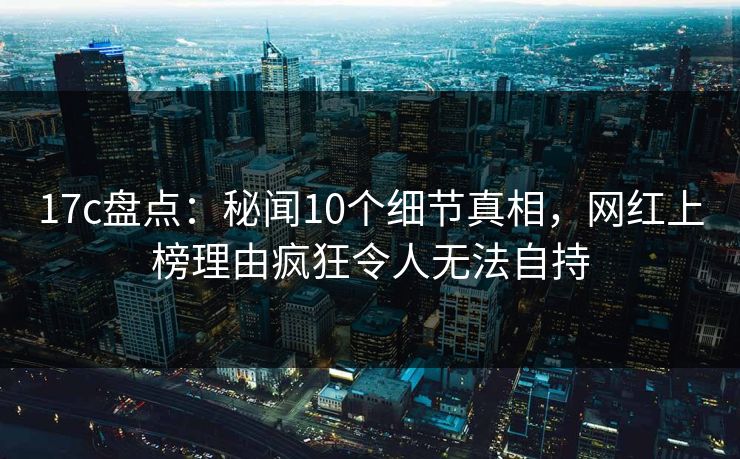 17c盘点：秘闻10个细节真相，网红上榜理由疯狂令人无法自持