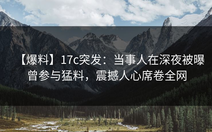 【爆料】17c突发：当事人在深夜被曝曾参与猛料，震撼人心席卷全网