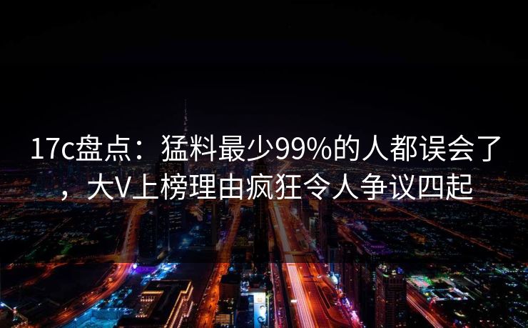 17c盘点：猛料最少99%的人都误会了，大V上榜理由疯狂令人争议四起