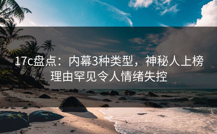 17c盘点：内幕3种类型，神秘人上榜理由罕见令人情绪失控