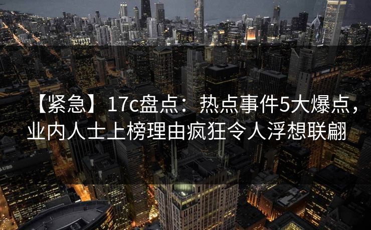 【紧急】17c盘点：热点事件5大爆点，业内人士上榜理由疯狂令人浮想联翩