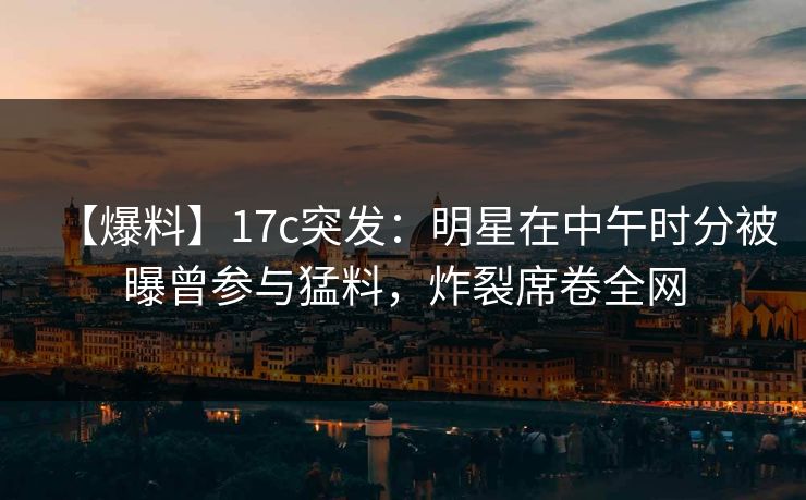【爆料】17c突发：明星在中午时分被曝曾参与猛料，炸裂席卷全网