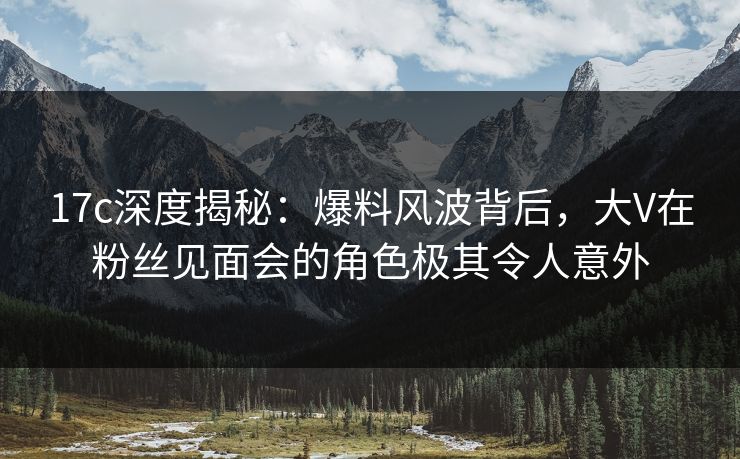 17c深度揭秘:爆料风波背后,大V在粉丝见面会的角色极其令人意外 17c深度揭秘:爆料风波背后,大V在粉丝见面会的角色极其令人意外