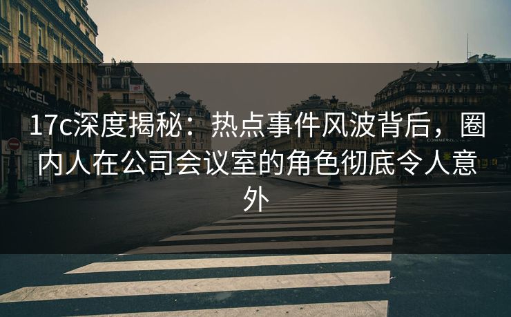 17c深度揭秘：热点事件风波背后，圈内人在公司会议室的角色彻底令人意外