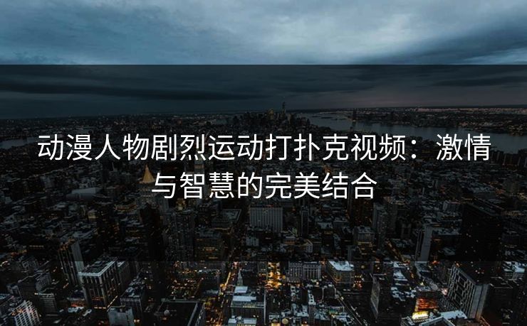 动漫人物剧烈运动打扑克视频：激情与智慧的完美结合