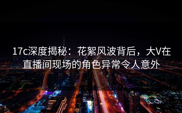 17c深度揭秘:花絮风波背后,大V在直播间现场的角色异常令人意外 17c深度揭秘:花絮风波背后,大V在直播间现场的角色异常令人意外