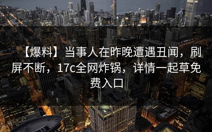 【爆料】当事人在昨晚遭遇丑闻，刷屏不断，17c全网炸锅，详情一起草免费入口
