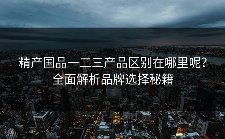 精产国品一二三产品区别在哪里呢?全面解析品牌选择秘籍 精产国品一二三产品区别在哪里呢?全面解析品牌选择秘籍