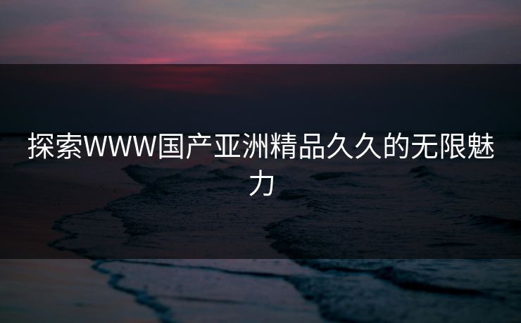 探索WWW国产亚洲精品久久的无限魅力