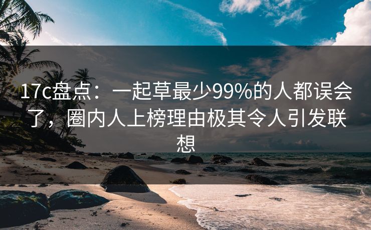 17c盘点：一起草最少99%的人都误会了，圈内人上榜理由极其令人引发联想