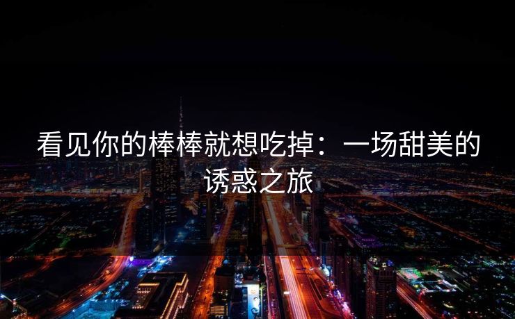 看见你的棒棒就想吃掉：一场甜美的诱惑之旅