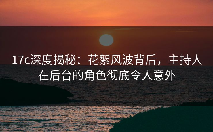 17c深度揭秘：花絮风波背后，主持人在后台的角色彻底令人意外