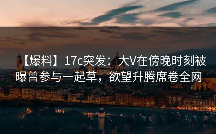 【爆料】17c突发:大V在傍晚时刻被曝曾参与一起草,欲望升腾席卷全网 【爆料】17c突发:大V在傍晚时刻被曝曾参与一起草,欲望升腾席卷全网