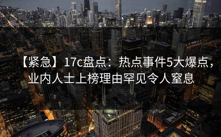 【紧急】17c盘点：热点事件5大爆点，业内人士上榜理由罕见令人窒息