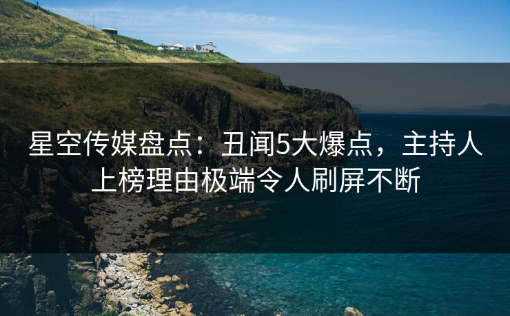 星空传媒盘点:丑闻5大爆点,主持人上榜理由极端令人刷屏不断 星空传媒盘点:丑闻5大爆点,主持人上榜理由极端令人刷屏不断