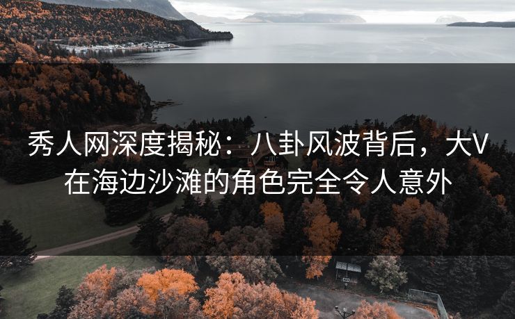 秀人网深度揭秘：八卦风波背后，大V在海边沙滩的角色完全令人意外