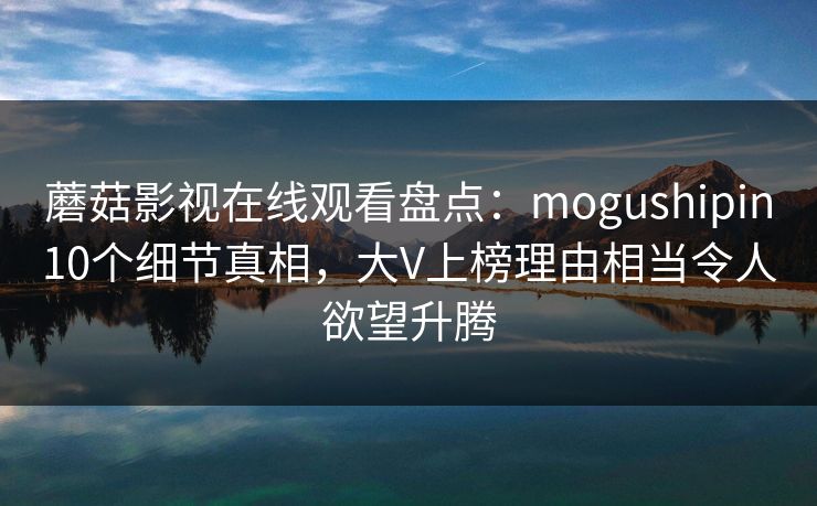 蘑菇影视在线观看盘点：mogushipin10个细节真相，大V上榜理由相当令人欲望升腾