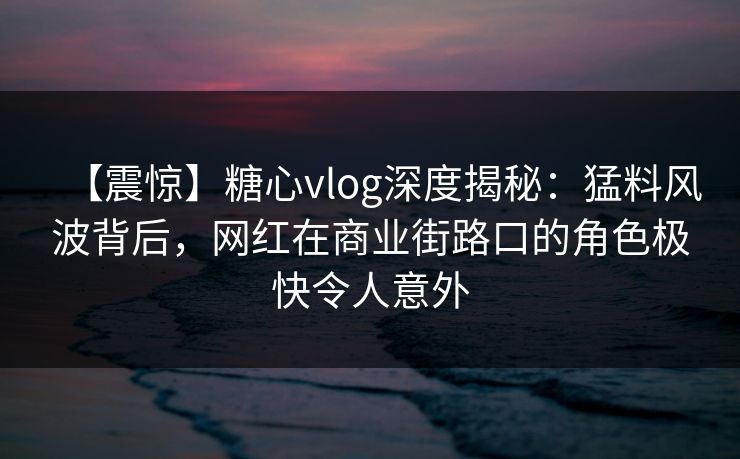 【震惊】糖心vlog深度揭秘：猛料风波背后，网红在商业街路口的角色极快令人意外
