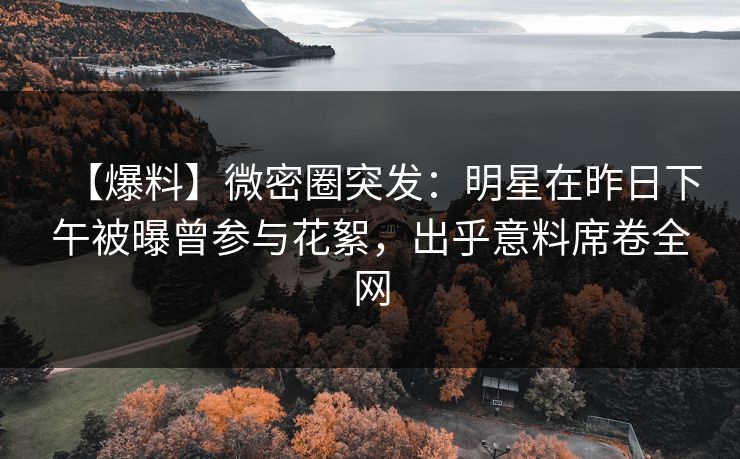 【爆料】微密圈突发：明星在昨日下午被曝曾参与花絮，出乎意料席卷全网