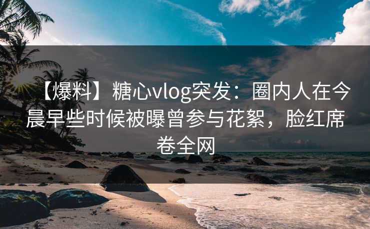 【爆料】糖心vlog突发:圈内人在今晨早些时候被曝曾参与花絮,脸红席卷全网