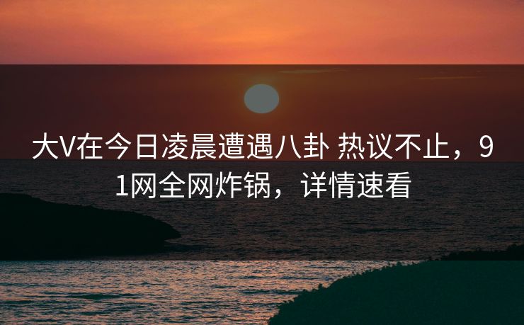 大V在今日凌晨遭遇八卦 热议不止，91网全网炸锅，详情速看