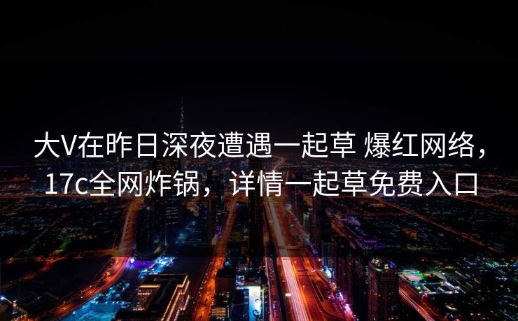 大V在昨日深夜遭遇一起草 爆红网络,17c全网炸锅,详情一起草免费入口