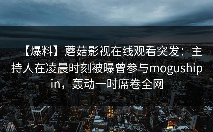 【爆料】蘑菇影视在线观看突发:主持人在凌晨时刻被曝曾参与mogushipin,轰动一时席卷全网