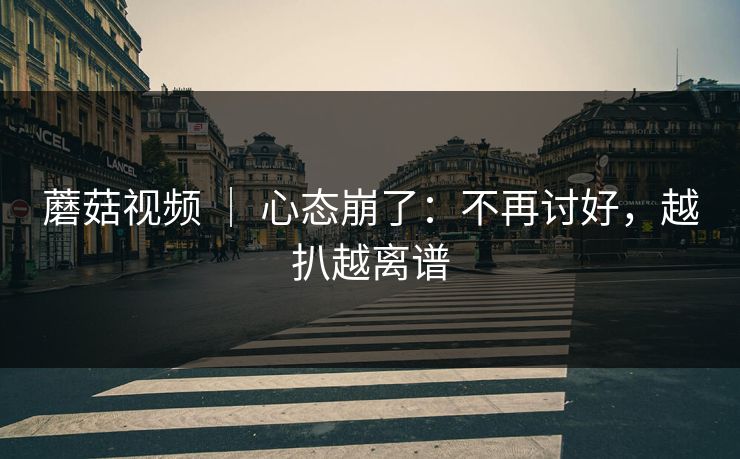 蘑菇视频 ｜ 心态崩了：不再讨好，越扒越离谱