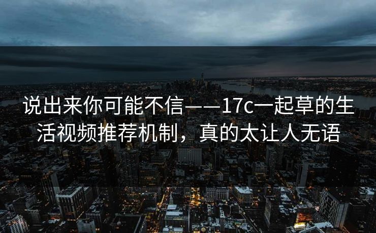 说出来你可能不信——17c一起草的生活视频推荐机制,真的太让人无语 说出来你可能不信——17c一起草的生活视频推荐机制,真的太让人无语