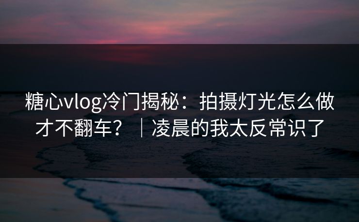糖心vlog冷门揭秘：拍摄灯光怎么做才不翻车？｜凌晨的我太反常识了