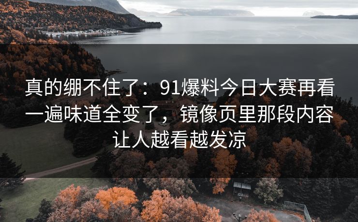 真的绷不住了:91爆料今日大赛再看一遍味道全变了,镜像页里那段内容让人越看越发凉 真的绷不住了:91爆料今日大赛再看一遍味道全变了,镜像页里那段内容让人越看越发凉