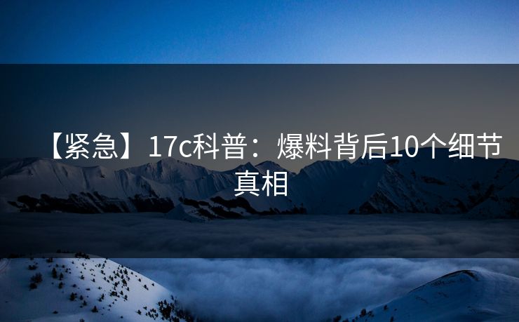 【紧急】17c科普:爆料背后10个细节真相 【紧急】17c科普:爆料背后10个细节真相