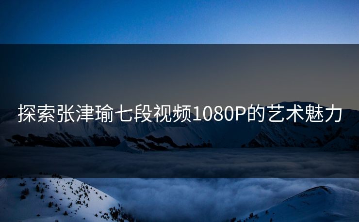探索张津瑜七段视频1080P的艺术魅力