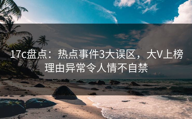 17c盘点：热点事件3大误区，大V上榜理由异常令人情不自禁