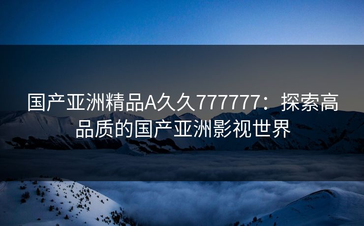 国产亚洲精品A久久777777:探索高品质的国产亚洲影视世界 国产亚洲精品A久久777777:探索高品质的国产亚洲影视世界