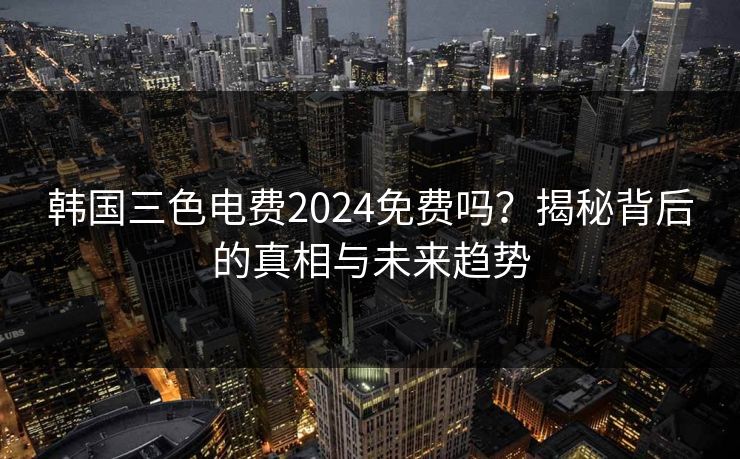 韩国三色电费2024免费吗?揭秘背后的真相与未来趋势 韩国三色电费2024免费吗?揭秘背后的真相与未来趋势