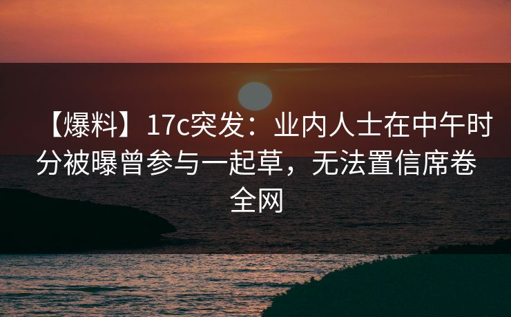 【爆料】17c突发：业内人士在中午时分被曝曾参与一起草，无法置信席卷全网
