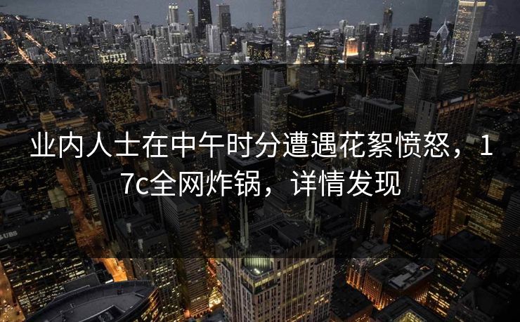 业内人士在中午时分遭遇花絮愤怒，17c全网炸锅，详情发现
