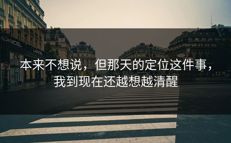 本来不想说,但那天的定位这件事,我到现在还越想越清醒 本来不想说,但那天的定位这件事,我到现在还越想越清醒