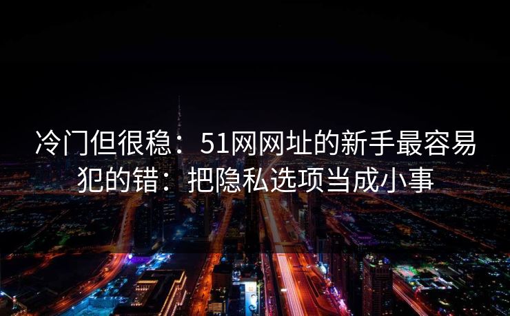 冷门但很稳:51网网址的新手最容易犯的错:把隐私选项当成小事