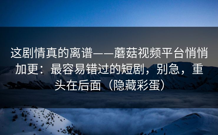 这剧情真的离谱——蘑菇视频平台悄悄加更:最容易错过的短剧,别急,重头在后面(隐藏彩蛋)