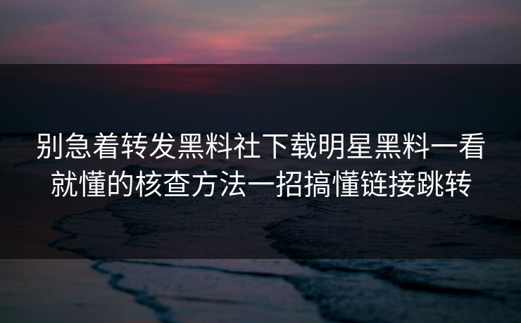 别急着转发黑料社下载明星黑料一看就懂的核查方法一招搞懂链接跳转